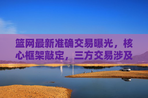 篮网最新准确交易曝光，核心框架敲定，三方交易涉及2将+3选秀权，篮网最新交易曝光，三方交易框架敲定，涉及2将+3选秀权