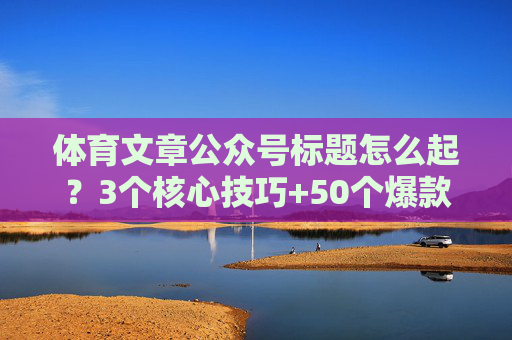 体育文章公众号标题怎么起?3个核心技巧+50个爆款案例,打开率翻倍!爆款指南,3大技巧+50案例,打开率翻倍! 体育文章公众号标题怎么起?3个核心技巧+50个爆款案例,打开率翻倍!爆款指南,3大技巧+50案例,打开率翻倍!