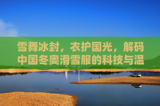 雪舞冰封,衣护国光,解码中国冬奥滑雪服的科技与温度,雪舞冰封衣护国光,解码中国冬奥滑雪服的科技与温度 雪舞冰封,衣护国光,解码中国冬奥滑雪服的科技与温度,雪舞冰封衣护国光,解码中国冬奥滑雪服的科技与温度