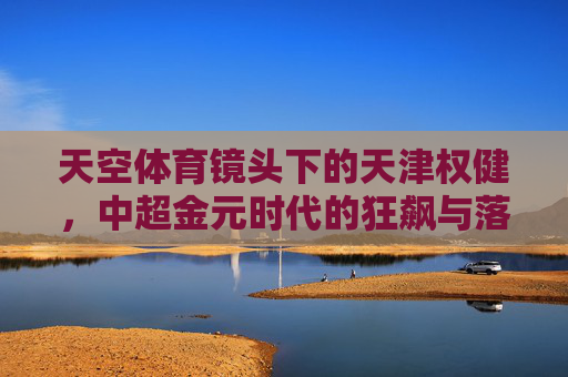 天空体育镜头下的天津权健,中超金元时代的狂飙与落幕,天空体育镜头下的天津权健,中超金元时代的狂飙与落幕 天空体育镜头下的天津权健,中超金元时代的狂飙与落幕,天空体育镜头下的天津权健,中超金元时代的狂飙与落幕