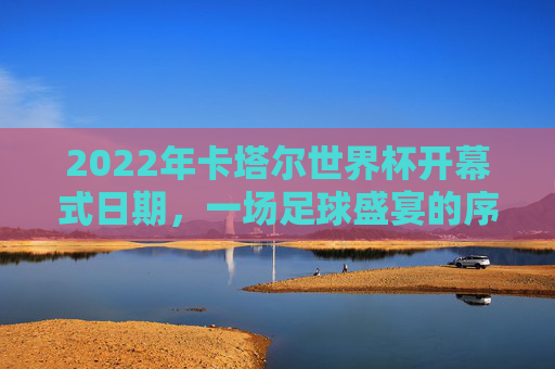 2022年卡塔尔世界杯开幕式日期,一场足球盛宴的序章,2022年卡塔尔世界杯开幕式,足球盛宴序章 2022年卡塔尔世界杯开幕式日期,一场足球盛宴的序章,2022年卡塔尔世界杯开幕式,足球盛宴序章