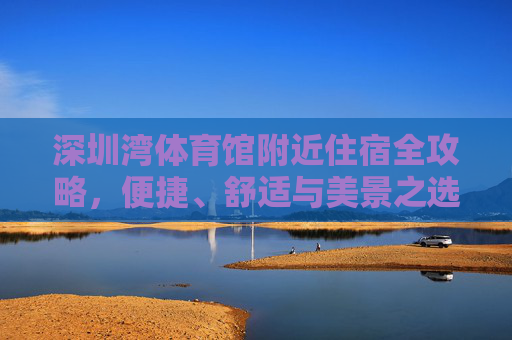 深圳湾体育馆附近住宿全攻略,便捷、舒适与美景之选,深圳湾体育馆附近住宿全攻略,便捷、舒适与美景之选 深圳湾体育馆附近住宿全攻略,便捷、舒适与美景之选,深圳湾体育馆附近住宿全攻略,便捷、舒适与美景之选