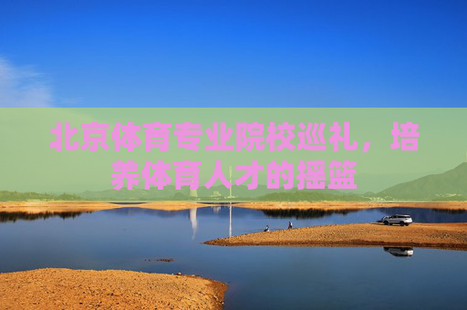 北京体育专业院校巡礼,培养体育人才的摇篮 北京体育专业院校巡礼,培养体育人才的摇篮