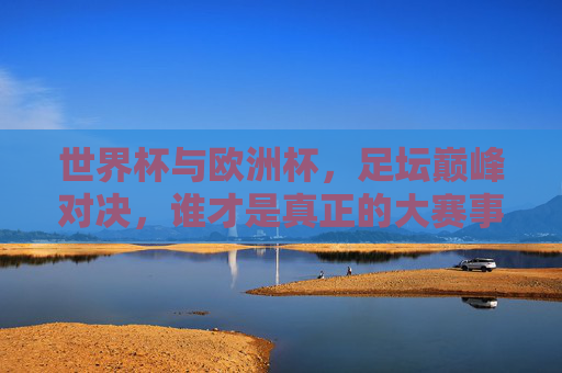 世界杯与欧洲杯,足坛巅峰对决,谁才是真正的大赛事?世界杯与欧洲杯,足坛巅峰对决,谁是真正的大赛事? 世界杯与欧洲杯,足坛巅峰对决,谁才是真正的大赛事?世界杯与欧洲杯,足坛巅峰对决,谁是真正的大赛事?