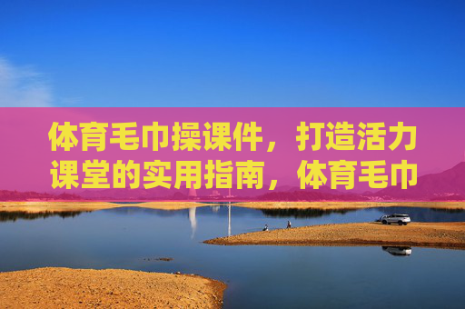 体育毛巾操课件，打造活力课堂的实用指南，体育毛巾操，活力课堂实用指南
