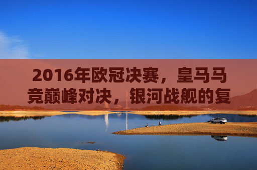 2016年欧冠决赛,皇马马竞巅峰对决,银河战舰的复仇之战,2016欧冠决赛,银河战舰巅峰复仇战 2016年欧冠决赛,皇马马竞巅峰对决,银河战舰的复仇之战,2016欧冠决赛,银河战舰巅峰复仇战