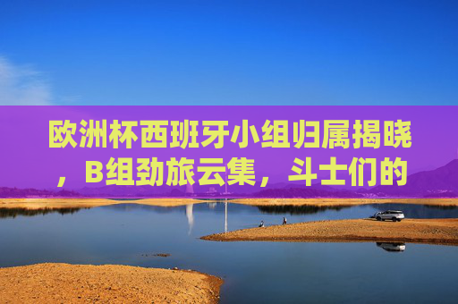 欧洲杯西班牙小组归属揭晓,B组劲旅云集,斗士们的出线考验,欧洲杯西班牙B组劲旅云集,出线考验升级 欧洲杯西班牙小组归属揭晓,B组劲旅云集,斗士们的出线考验,欧洲杯西班牙B组劲旅云集,出线考验升级