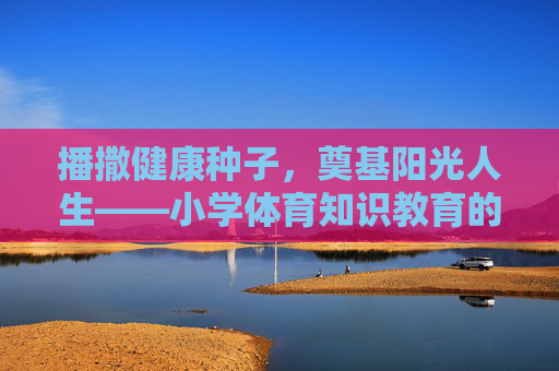 播撒健康种子,奠基阳光人生——小学体育知识教育的价值与实践,播撒健康种子,奠基阳光人生——小学体育知识教育的价值与实践 播撒健康种子,奠基阳光人生——小学体育知识教育的价值与实践,播撒健康种子,奠基阳光人生——小学体育知识教育的价值与实践