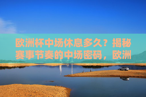 欧洲杯中场休息多久?揭秘赛事节奏的中场密码,欧洲杯中场休息多久?揭秘赛事节奏的中场密码 欧洲杯中场休息多久?揭秘赛事节奏的中场密码,欧洲杯中场休息多久?揭秘赛事节奏的中场密码