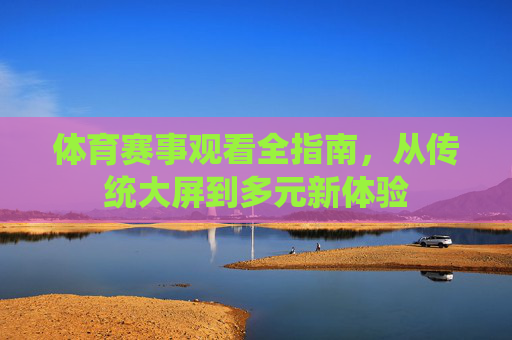 体育赛事观看全指南,从传统大屏到多元新体验 体育赛事观看全指南,从传统大屏到多元新体验