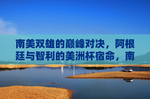 南美双雄的巅峰对决,阿根廷与智利的美洲杯宿命,南美双雄巅峰对决,阿根廷智利美洲杯宿命 南美双雄的巅峰对决,阿根廷与智利的美洲杯宿命,南美双雄巅峰对决,阿根廷智利美洲杯宿命