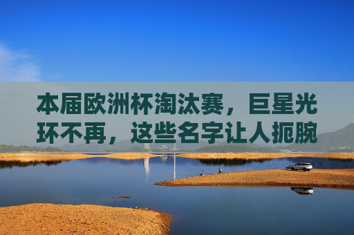 本届欧洲杯淘汰赛,巨星光环不再,这些名字让人扼腕叹息,欧洲杯淘汰赛,巨星光环不再,这些名字令人扼腕 本届欧洲杯淘汰赛,巨星光环不再,这些名字让人扼腕叹息,欧洲杯淘汰赛,巨星光环不再,这些名字令人扼腕