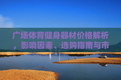 广场体育健身器材价格解析,影响因素、选购指南与市场趋势,广场体育健身器材价格全解析,影响因素、选购指南与市场趋势 广场体育健身器材价格解析,影响因素、选购指南与市场趋势,广场体育健身器材价格全解析,影响因素、选购指南与市场趋势