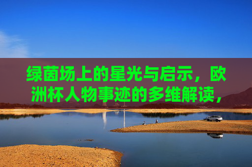 绿茵场上的星光与启示,欧洲杯人物事迹的多维解读,星光与启示,欧洲杯人物事迹多维解读 绿茵场上的星光与启示,欧洲杯人物事迹的多维解读,星光与启示,欧洲杯人物事迹多维解读