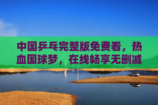 中国乒乓完整版免费看,热血国球梦,在线畅享无删减,中国乒乓完整版免费看,热血国球梦在线畅享无删减 中国乒乓完整版免费看,热血国球梦,在线畅享无删减,中国乒乓完整版免费看,热血国球梦在线畅享无删减