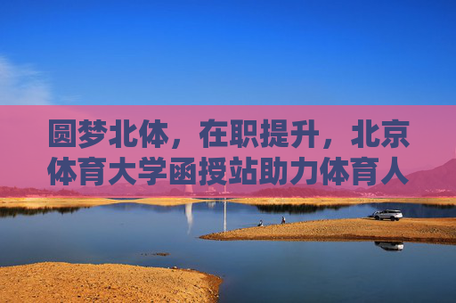 圆梦北体,在职提升,北京体育大学函授站助力体育人职业进阶,北京体育大学函授站,在职体育人的圆梦进阶之路 圆梦北体,在职提升,北京体育大学函授站助力体育人职业进阶,北京体育大学函授站,在职体育人的圆梦进阶之路