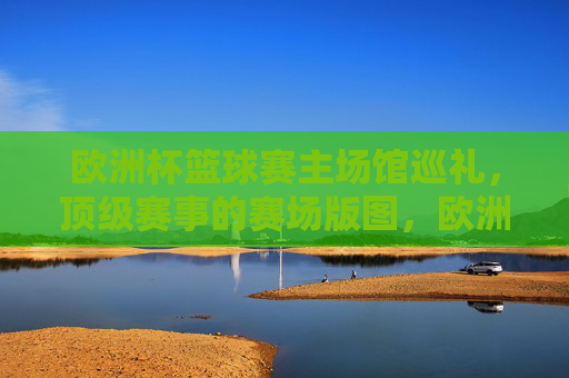 欧洲杯篮球赛主场馆巡礼,顶级赛事的赛场版图,欧洲杯篮球赛主场馆巡礼,顶级赛事赛场版图 欧洲杯篮球赛主场馆巡礼,顶级赛事的赛场版图,欧洲杯篮球赛主场馆巡礼,顶级赛事赛场版图