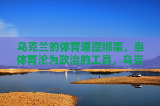 乌克兰的体育道德绑架,当体育沦为政治的工具,乌克兰体育道德绑架,当竞技沦为政治工具 乌克兰的体育道德绑架,当体育沦为政治的工具,乌克兰体育道德绑架,当竞技沦为政治工具