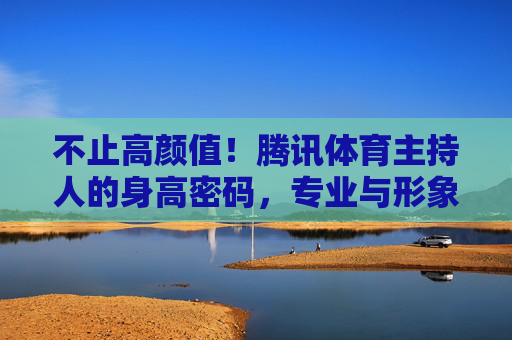 不止高颜值!腾讯体育主持人的身高密码,专业与形象的平衡术,不止高颜值!腾讯体育主持人的身高密码与专业形象平衡术 不止高颜值!腾讯体育主持人的身高密码,专业与形象的平衡术,不止高颜值!腾讯体育主持人的身高密码与专业形象平衡术