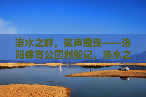 洛水之畔,桨声摇曳——洛阳体育公园划船记,洛水之畔桨声摇曳,洛阳体育公园划船记 洛水之畔,桨声摇曳——洛阳体育公园划船记,洛水之畔桨声摇曳,洛阳体育公园划船记