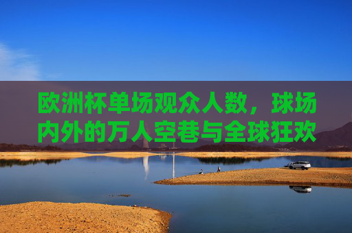 欧洲杯单场观众人数,球场内外的万人空巷与全球狂欢,欧洲杯单场,万人空巷与全球狂欢 欧洲杯单场观众人数,球场内外的万人空巷与全球狂欢,欧洲杯单场,万人空巷与全球狂欢