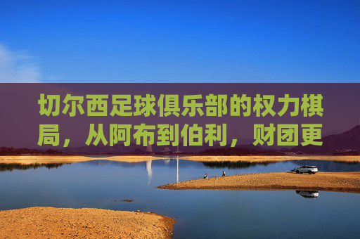 切尔西足球俱乐部的权力棋局,从阿布到伯利,财团更迭中的蓝军命运,切尔西权力棋局,从阿布到伯利,财团更迭中的蓝军命运 切尔西足球俱乐部的权力棋局,从阿布到伯利,财团更迭中的蓝军命运,切尔西权力棋局,从阿布到伯利,财团更迭中的蓝军命运
