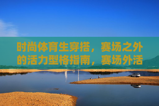 时尚体育生穿搭,赛场之外的活力型格指南,赛场外活力型格,体育生穿搭指南 时尚体育生穿搭,赛场之外的活力型格指南,赛场外活力型格,体育生穿搭指南