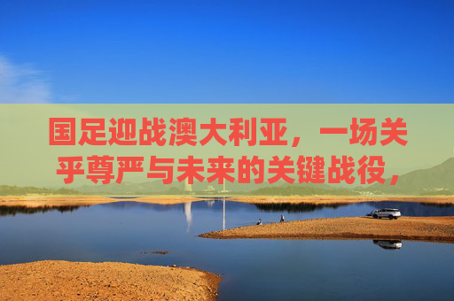 国足迎战澳大利亚,一场关乎尊严与未来的关键战役,国足迎战澳大利亚,尊严与未来的关键战役 国足迎战澳大利亚,一场关乎尊严与未来的关键战役,国足迎战澳大利亚,尊严与未来的关键战役