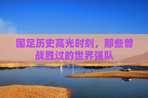 国足历史高光时刻,那些曾战胜过的世界强队 国足历史高光时刻,那些曾战胜过的世界强队