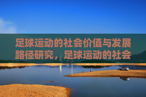 足球运动的社会价值与发展路径研究,足球运动的社会价值与发展路径研究 足球运动的社会价值与发展路径研究,足球运动的社会价值与发展路径研究