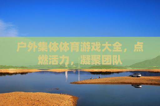 户外集体体育游戏大全,点燃活力,凝聚团队 户外集体体育游戏大全,点燃活力,凝聚团队