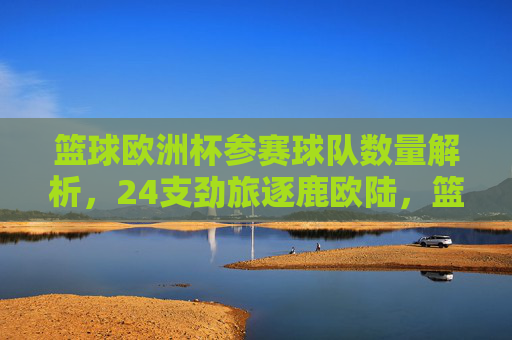 篮球欧洲杯参赛球队数量解析,24支劲旅逐鹿欧陆,篮球欧洲杯,24支劲旅逐鹿欧陆 篮球欧洲杯参赛球队数量解析,24支劲旅逐鹿欧陆,篮球欧洲杯,24支劲旅逐鹿欧陆