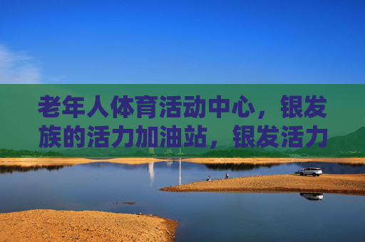 老年人体育活动中心,银发族的活力加油站,银发活力加油站,老年体育活动中心 老年人体育活动中心,银发族的活力加油站,银发活力加油站,老年体育活动中心
