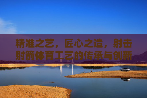 精准之艺，匠心之造，射击射箭体育工艺的传承与创新，射击射箭体育工艺，精准匠心的传承与创新