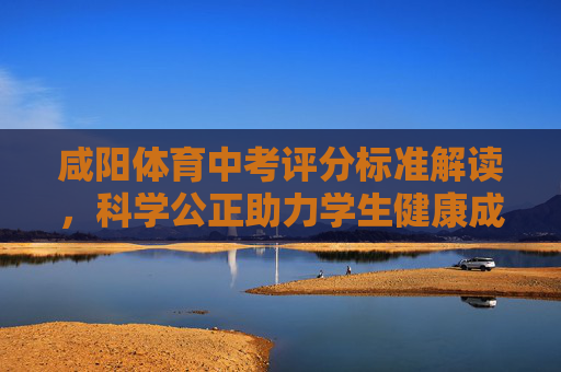 咸阳体育中考评分标准解读，科学公正助力学生健康成长，咸阳体育中考评分标准解读，科学公正护航学生健康成长
