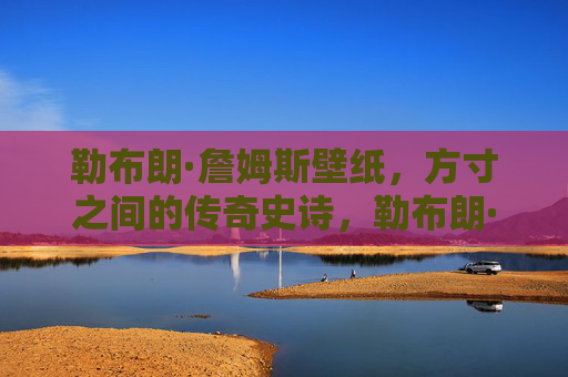 勒布朗·詹姆斯壁纸，方寸之间的传奇史诗，勒布朗·詹姆斯壁纸，方寸间的传奇史诗