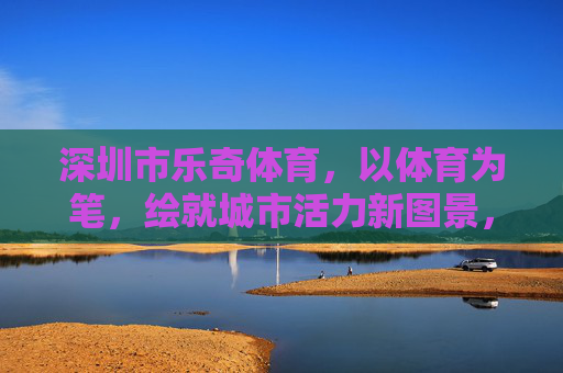 深圳市乐奇体育，以体育为笔，绘就城市活力新图景，乐奇体育，以体育为笔，绘就城市活力新图景