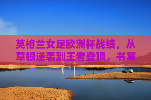 英格兰女足欧洲杯战绩,从草根逆袭到王者登顶,书写绿茵传奇,英格兰女足,从草根逆袭到王者登顶的绿茵传奇 英格兰女足欧洲杯战绩,从草根逆袭到王者登顶,书写绿茵传奇,英格兰女足,从草根逆袭到王者登顶的绿茵传奇
