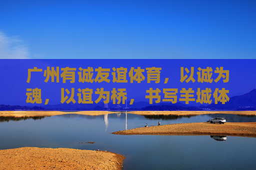 广州有诚友谊体育,以诚为魂,以谊为桥,书写羊城体育新篇章,诚谊铸魂,羊城体育启新章 广州有诚友谊体育,以诚为魂,以谊为桥,书写羊城体育新篇章,诚谊铸魂,羊城体育启新章