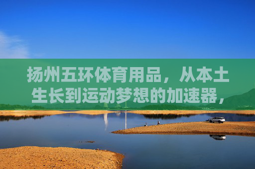 扬州五环体育用品,从本土生长到运动梦想的加速器,扬州五环,本土生长,运动梦想加速器 扬州五环体育用品,从本土生长到运动梦想的加速器,扬州五环,本土生长,运动梦想加速器