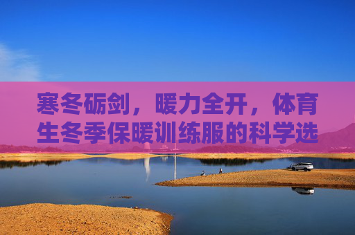 寒冬砺剑,暖力全开,体育生冬季保暖训练服的科学选择与训练之道,寒冬砺剑,体育生保暖训练服的科学选择与训练之道 寒冬砺剑,暖力全开,体育生冬季保暖训练服的科学选择与训练之道,寒冬砺剑,体育生保暖训练服的科学选择与训练之道