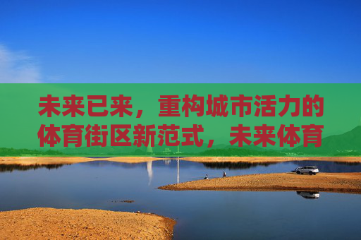 未来已来,重构城市活力的体育街区新范式,未来体育街区,重构城市活力的新范式 未来已来,重构城市活力的体育街区新范式,未来体育街区,重构城市活力的新范式