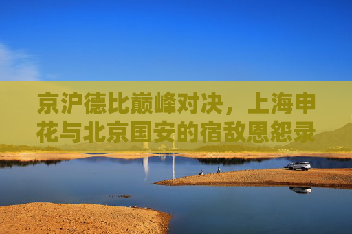京沪德比巅峰对决,上海申花与北京国安的宿敌恩怨录,京沪德比巅峰对决,申花与国安宿敌恩怨录 京沪德比巅峰对决,上海申花与北京国安的宿敌恩怨录,京沪德比巅峰对决,申花与国安宿敌恩怨录