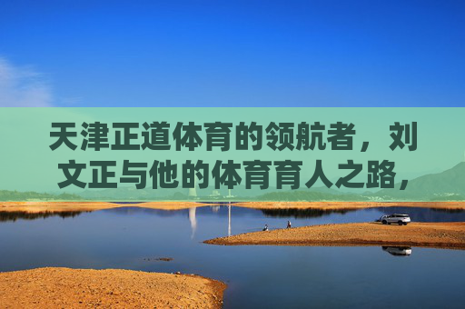 天津正道体育的领航者,刘文正与他的体育育人之路,天津正道体育领航者刘文正的体育育人之路 天津正道体育的领航者,刘文正与他的体育育人之路,天津正道体育领航者刘文正的体育育人之路