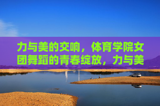 力与美的交响,体育学院女团舞蹈的青春绽放,力与美共舞,体育学院女团的青春绽放 力与美的交响,体育学院女团舞蹈的青春绽放,力与美共舞,体育学院女团的青春绽放