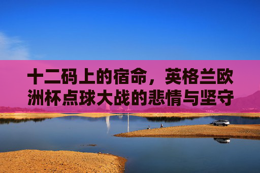 十二码上的宿命,英格兰欧洲杯点球大战的悲情与坚守,十二码上的宿命,英格兰欧洲杯点球大战的悲情坚守 十二码上的宿命,英格兰欧洲杯点球大战的悲情与坚守,十二码上的宿命,英格兰欧洲杯点球大战的悲情坚守