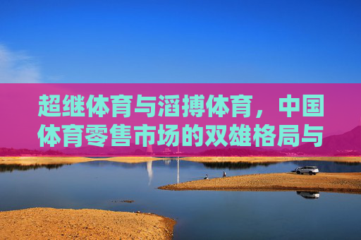 超继体育与滔搏体育,中国体育零售市场的双雄格局与未来竞合之路,超继与滔搏,中国体育零售的双雄竞合之路 超继体育与滔搏体育,中国体育零售市场的双雄格局与未来竞合之路,超继与滔搏,中国体育零售的双雄竞合之路