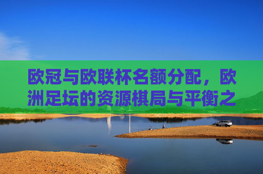 欧冠与欧联杯名额分配,欧洲足坛的资源棋局与平衡之道,欧冠欧联名额分配,欧洲足坛资源棋局与平衡之道 欧冠与欧联杯名额分配,欧洲足坛的资源棋局与平衡之道,欧冠欧联名额分配,欧洲足坛资源棋局与平衡之道