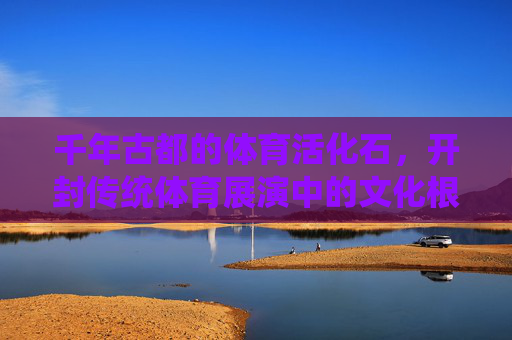 千年古都的体育活化石,开封传统体育展演中的文化根脉与时代律动,开封体育活化石,文化根脉与时代律动 千年古都的体育活化石,开封传统体育展演中的文化根脉与时代律动,开封体育活化石,文化根脉与时代律动