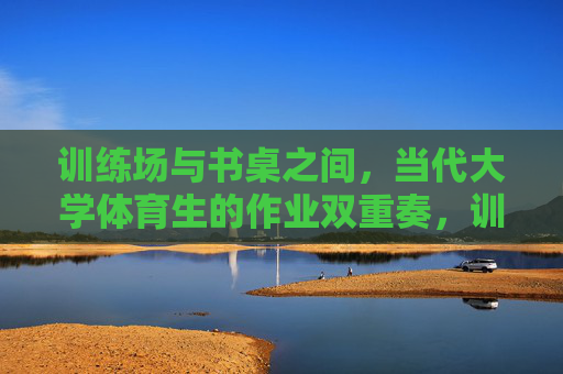 训练场与书桌之间,当代大学体育生的作业双重奏,训练场与书桌,当代大学体育生的双重奏 训练场与书桌之间,当代大学体育生的作业双重奏,训练场与书桌,当代大学体育生的双重奏